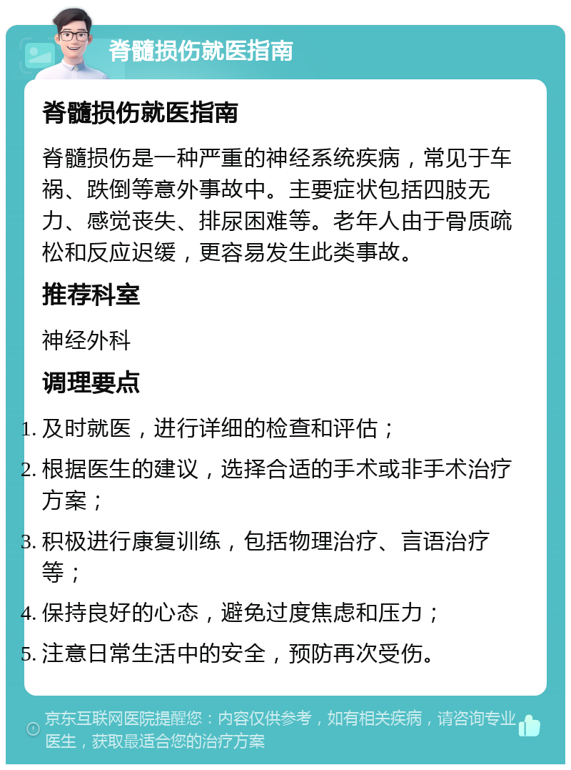 脊髓损伤就医指南 脊髓损伤就医指南 脊髓损伤是一种严重的神经系统疾病，常见于车祸、跌倒等意外事故中。主要症状包括四肢无力、感觉丧失、排尿困难等。老年人由于骨质疏松和反应迟缓，更容易发生此类事故。 推荐科室 神经外科 调理要点 及时就医，进行详细的检查和评估； 根据医生的建议，选择合适的手术或非手术治疗方案； 积极进行康复训练，包括物理治疗、言语治疗等； 保持良好的心态，避免过度焦虑和压力； 注意日常生活中的安全，预防再次受伤。