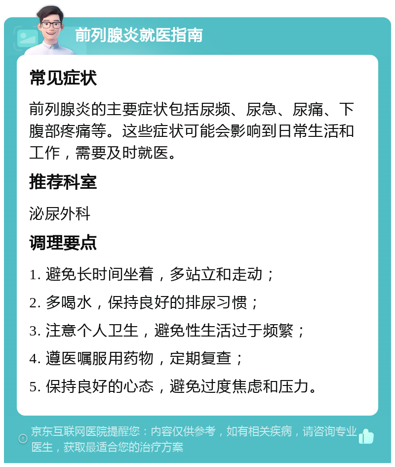 前列腺炎就医指南 常见症状 前列腺炎的主要症状包括尿频、尿急、尿痛、下腹部疼痛等。这些症状可能会影响到日常生活和工作，需要及时就医。 推荐科室 泌尿外科 调理要点 1. 避免长时间坐着，多站立和走动； 2. 多喝水，保持良好的排尿习惯； 3. 注意个人卫生，避免性生活过于频繁； 4. 遵医嘱服用药物，定期复查； 5. 保持良好的心态，避免过度焦虑和压力。