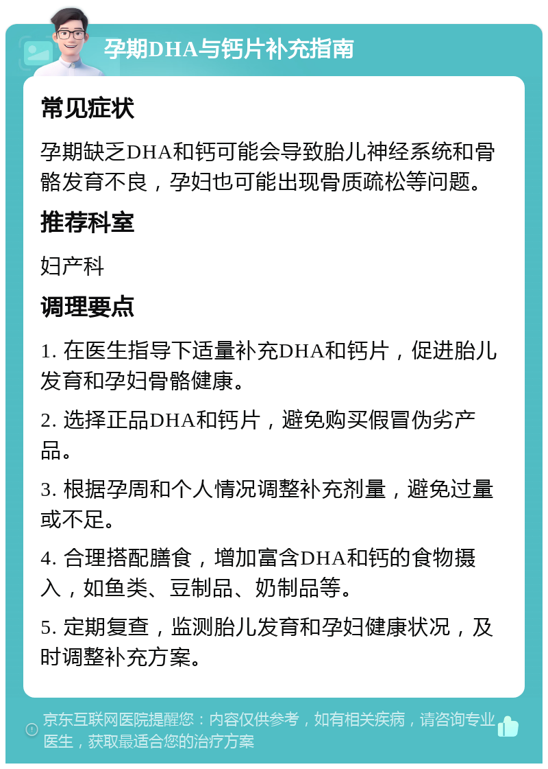 孕期DHA与钙片补充指南 常见症状 孕期缺乏DHA和钙可能会导致胎儿神经系统和骨骼发育不良，孕妇也可能出现骨质疏松等问题。 推荐科室 妇产科 调理要点 1. 在医生指导下适量补充DHA和钙片，促进胎儿发育和孕妇骨骼健康。 2. 选择正品DHA和钙片，避免购买假冒伪劣产品。 3. 根据孕周和个人情况调整补充剂量，避免过量或不足。 4. 合理搭配膳食，增加富含DHA和钙的食物摄入，如鱼类、豆制品、奶制品等。 5. 定期复查，监测胎儿发育和孕妇健康状况，及时调整补充方案。