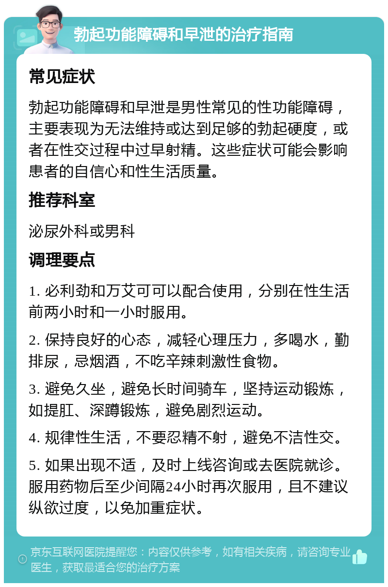 勃起功能障碍和早泄的治疗指南 常见症状 勃起功能障碍和早泄是男性常见的性功能障碍，主要表现为无法维持或达到足够的勃起硬度，或者在性交过程中过早射精。这些症状可能会影响患者的自信心和性生活质量。 推荐科室 泌尿外科或男科 调理要点 1. 必利劲和万艾可可以配合使用，分别在性生活前两小时和一小时服用。 2. 保持良好的心态，减轻心理压力，多喝水，勤排尿，忌烟酒，不吃辛辣刺激性食物。 3. 避免久坐，避免长时间骑车，坚持运动锻炼，如提肛、深蹲锻炼，避免剧烈运动。 4. 规律性生活，不要忍精不射，避免不洁性交。 5. 如果出现不适，及时上线咨询或去医院就诊。服用药物后至少间隔24小时再次服用，且不建议纵欲过度，以免加重症状。