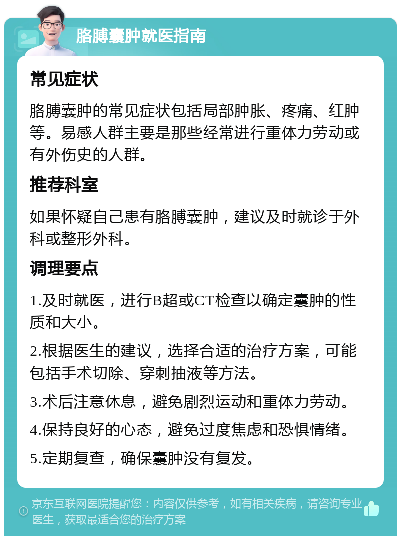 胳膊囊肿就医指南 常见症状 胳膊囊肿的常见症状包括局部肿胀、疼痛、红肿等。易感人群主要是那些经常进行重体力劳动或有外伤史的人群。 推荐科室 如果怀疑自己患有胳膊囊肿，建议及时就诊于外科或整形外科。 调理要点 1.及时就医，进行B超或CT检查以确定囊肿的性质和大小。 2.根据医生的建议，选择合适的治疗方案，可能包括手术切除、穿刺抽液等方法。 3.术后注意休息，避免剧烈运动和重体力劳动。 4.保持良好的心态，避免过度焦虑和恐惧情绪。 5.定期复查，确保囊肿没有复发。