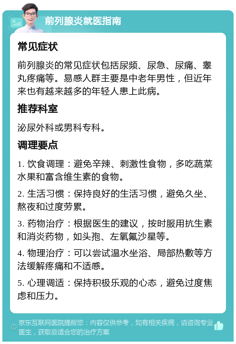 前列腺炎就医指南 常见症状 前列腺炎的常见症状包括尿频、尿急、尿痛、睾丸疼痛等。易感人群主要是中老年男性，但近年来也有越来越多的年轻人患上此病。 推荐科室 泌尿外科或男科专科。 调理要点 1. 饮食调理：避免辛辣、刺激性食物，多吃蔬菜水果和富含维生素的食物。 2. 生活习惯：保持良好的生活习惯，避免久坐、熬夜和过度劳累。 3. 药物治疗：根据医生的建议，按时服用抗生素和消炎药物，如头孢、左氧氟沙星等。 4. 物理治疗：可以尝试温水坐浴、局部热敷等方法缓解疼痛和不适感。 5. 心理调适：保持积极乐观的心态，避免过度焦虑和压力。