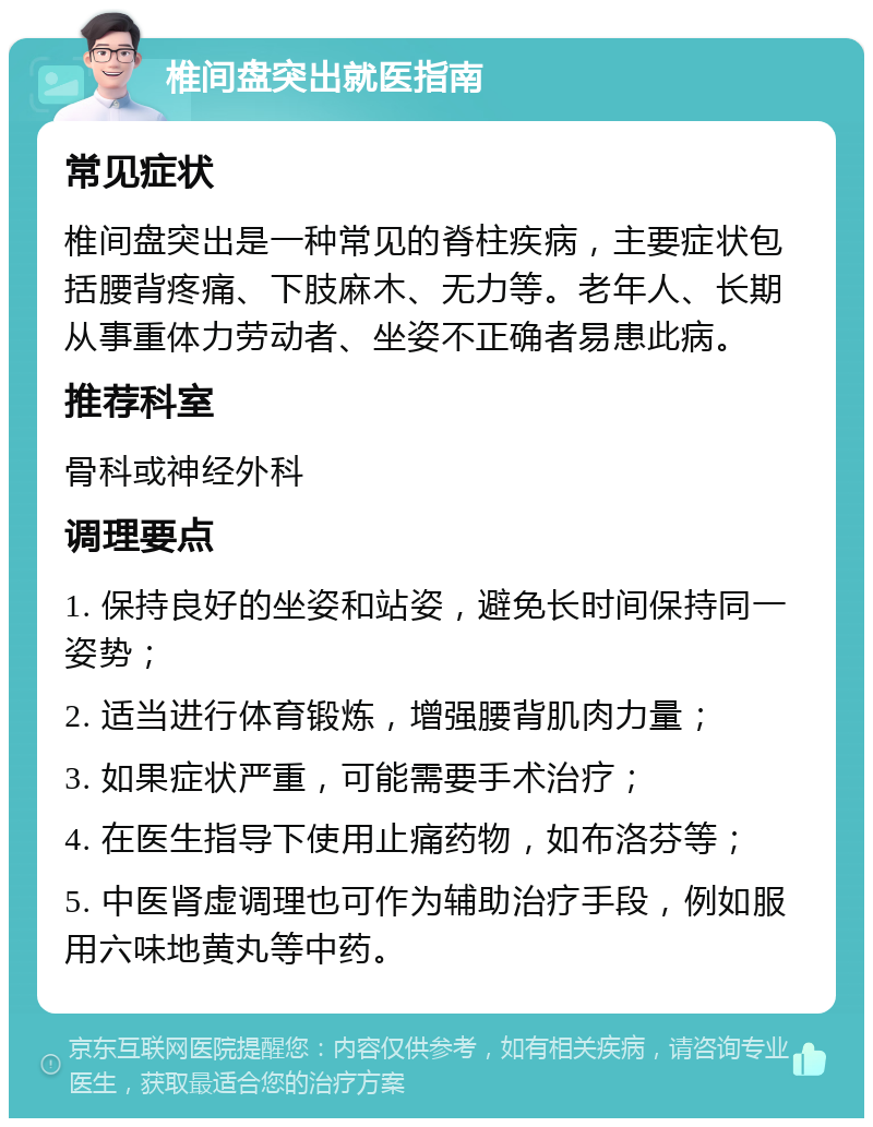 椎间盘突出就医指南 常见症状 椎间盘突出是一种常见的脊柱疾病，主要症状包括腰背疼痛、下肢麻木、无力等。老年人、长期从事重体力劳动者、坐姿不正确者易患此病。 推荐科室 骨科或神经外科 调理要点 1. 保持良好的坐姿和站姿，避免长时间保持同一姿势； 2. 适当进行体育锻炼，增强腰背肌肉力量； 3. 如果症状严重，可能需要手术治疗； 4. 在医生指导下使用止痛药物，如布洛芬等； 5. 中医肾虚调理也可作为辅助治疗手段，例如服用六味地黄丸等中药。