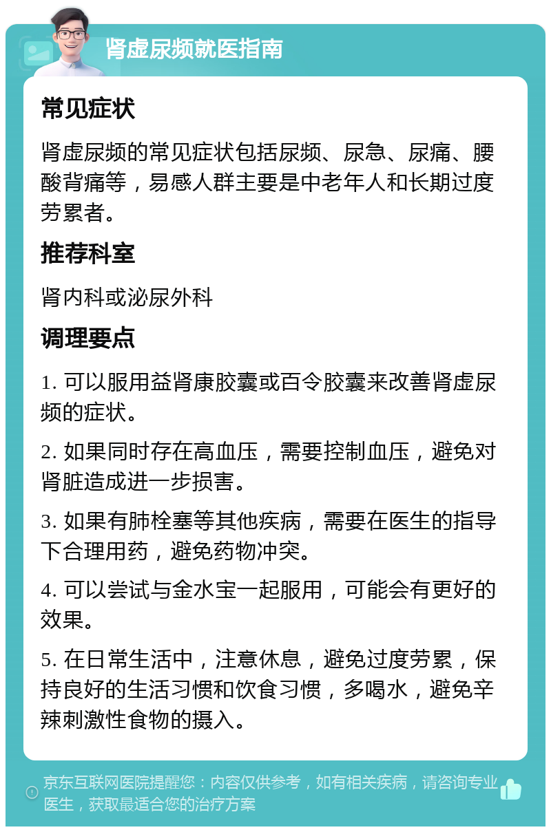 肾虚尿频就医指南 常见症状 肾虚尿频的常见症状包括尿频、尿急、尿痛、腰酸背痛等，易感人群主要是中老年人和长期过度劳累者。 推荐科室 肾内科或泌尿外科 调理要点 1. 可以服用益肾康胶囊或百令胶囊来改善肾虚尿频的症状。 2. 如果同时存在高血压，需要控制血压，避免对肾脏造成进一步损害。 3. 如果有肺栓塞等其他疾病，需要在医生的指导下合理用药，避免药物冲突。 4. 可以尝试与金水宝一起服用，可能会有更好的效果。 5. 在日常生活中，注意休息，避免过度劳累，保持良好的生活习惯和饮食习惯，多喝水，避免辛辣刺激性食物的摄入。