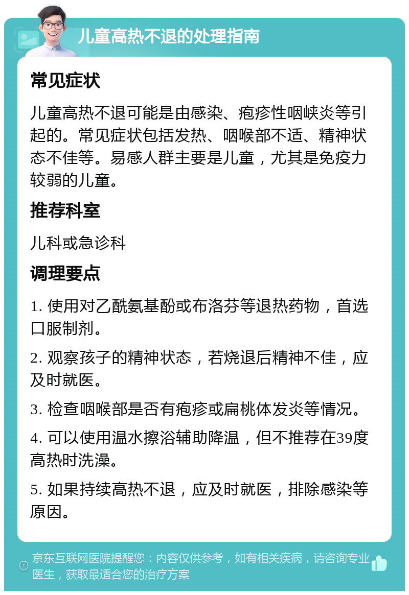 儿童高热不退的处理指南 常见症状 儿童高热不退可能是由感染、疱疹性咽峡炎等引起的。常见症状包括发热、咽喉部不适、精神状态不佳等。易感人群主要是儿童，尤其是免疫力较弱的儿童。 推荐科室 儿科或急诊科 调理要点 1. 使用对乙酰氨基酚或布洛芬等退热药物，首选口服制剂。 2. 观察孩子的精神状态，若烧退后精神不佳，应及时就医。 3. 检查咽喉部是否有疱疹或扁桃体发炎等情况。 4. 可以使用温水擦浴辅助降温，但不推荐在39度高热时洗澡。 5. 如果持续高热不退，应及时就医，排除感染等原因。