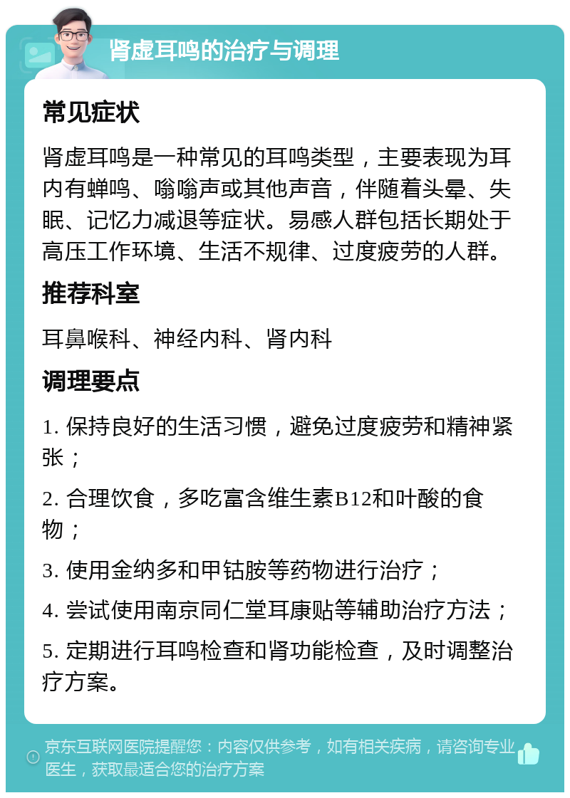 肾虚耳鸣的治疗与调理 常见症状 肾虚耳鸣是一种常见的耳鸣类型，主要表现为耳内有蝉鸣、嗡嗡声或其他声音，伴随着头晕、失眠、记忆力减退等症状。易感人群包括长期处于高压工作环境、生活不规律、过度疲劳的人群。 推荐科室 耳鼻喉科、神经内科、肾内科 调理要点 1. 保持良好的生活习惯，避免过度疲劳和精神紧张； 2. 合理饮食，多吃富含维生素B12和叶酸的食物； 3. 使用金纳多和甲钴胺等药物进行治疗； 4. 尝试使用南京同仁堂耳康贴等辅助治疗方法； 5. 定期进行耳鸣检查和肾功能检查，及时调整治疗方案。