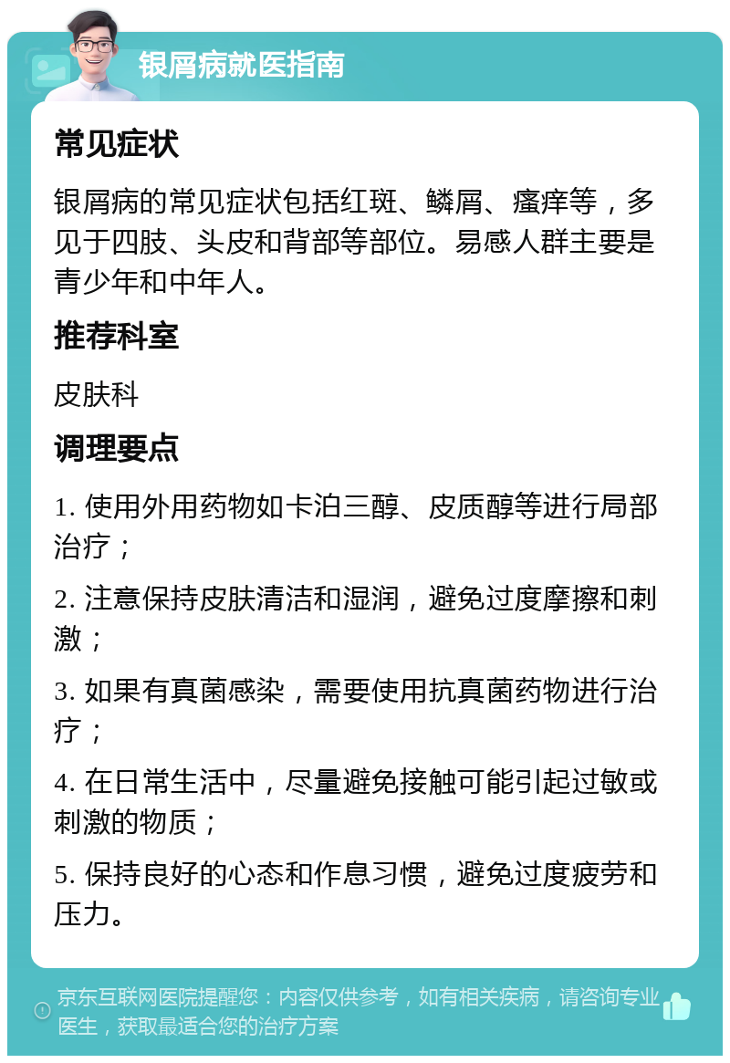 银屑病就医指南 常见症状 银屑病的常见症状包括红斑、鳞屑、瘙痒等，多见于四肢、头皮和背部等部位。易感人群主要是青少年和中年人。 推荐科室 皮肤科 调理要点 1. 使用外用药物如卡泊三醇、皮质醇等进行局部治疗； 2. 注意保持皮肤清洁和湿润，避免过度摩擦和刺激； 3. 如果有真菌感染，需要使用抗真菌药物进行治疗； 4. 在日常生活中，尽量避免接触可能引起过敏或刺激的物质； 5. 保持良好的心态和作息习惯，避免过度疲劳和压力。