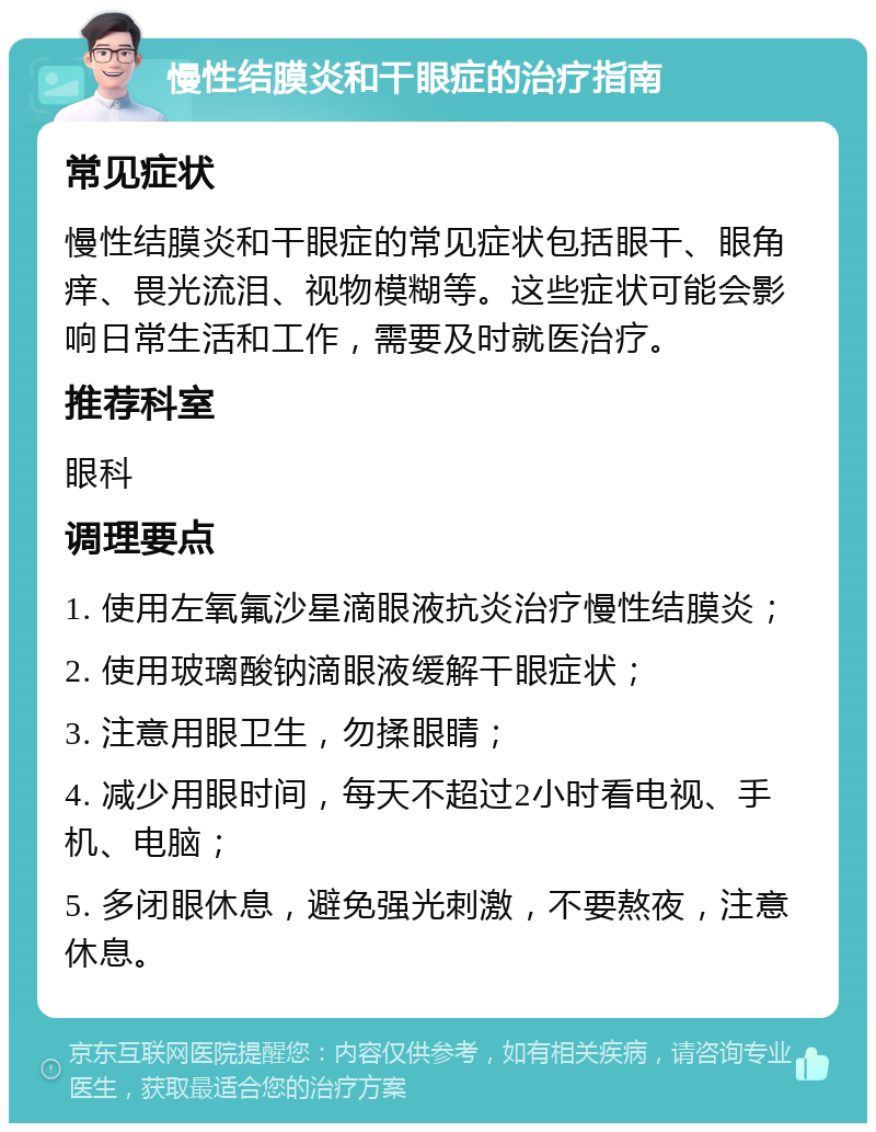 慢性结膜炎和干眼症的治疗指南 常见症状 慢性结膜炎和干眼症的常见症状包括眼干、眼角痒、畏光流泪、视物模糊等。这些症状可能会影响日常生活和工作，需要及时就医治疗。 推荐科室 眼科 调理要点 1. 使用左氧氟沙星滴眼液抗炎治疗慢性结膜炎； 2. 使用玻璃酸钠滴眼液缓解干眼症状； 3. 注意用眼卫生，勿揉眼睛； 4. 减少用眼时间，每天不超过2小时看电视、手机、电脑； 5. 多闭眼休息，避免强光刺激，不要熬夜，注意休息。