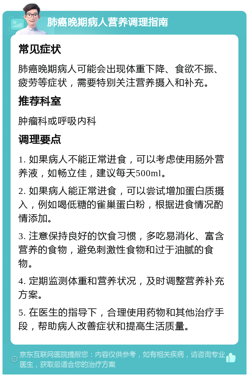 肺癌晚期病人营养调理指南 常见症状 肺癌晚期病人可能会出现体重下降、食欲不振、疲劳等症状，需要特别关注营养摄入和补充。 推荐科室 肿瘤科或呼吸内科 调理要点 1. 如果病人不能正常进食，可以考虑使用肠外营养液，如畅立佳，建议每天500ml。 2. 如果病人能正常进食，可以尝试增加蛋白质摄入，例如喝低糖的雀巢蛋白粉，根据进食情况酌情添加。 3. 注意保持良好的饮食习惯，多吃易消化、富含营养的食物，避免刺激性食物和过于油腻的食物。 4. 定期监测体重和营养状况，及时调整营养补充方案。 5. 在医生的指导下，合理使用药物和其他治疗手段，帮助病人改善症状和提高生活质量。