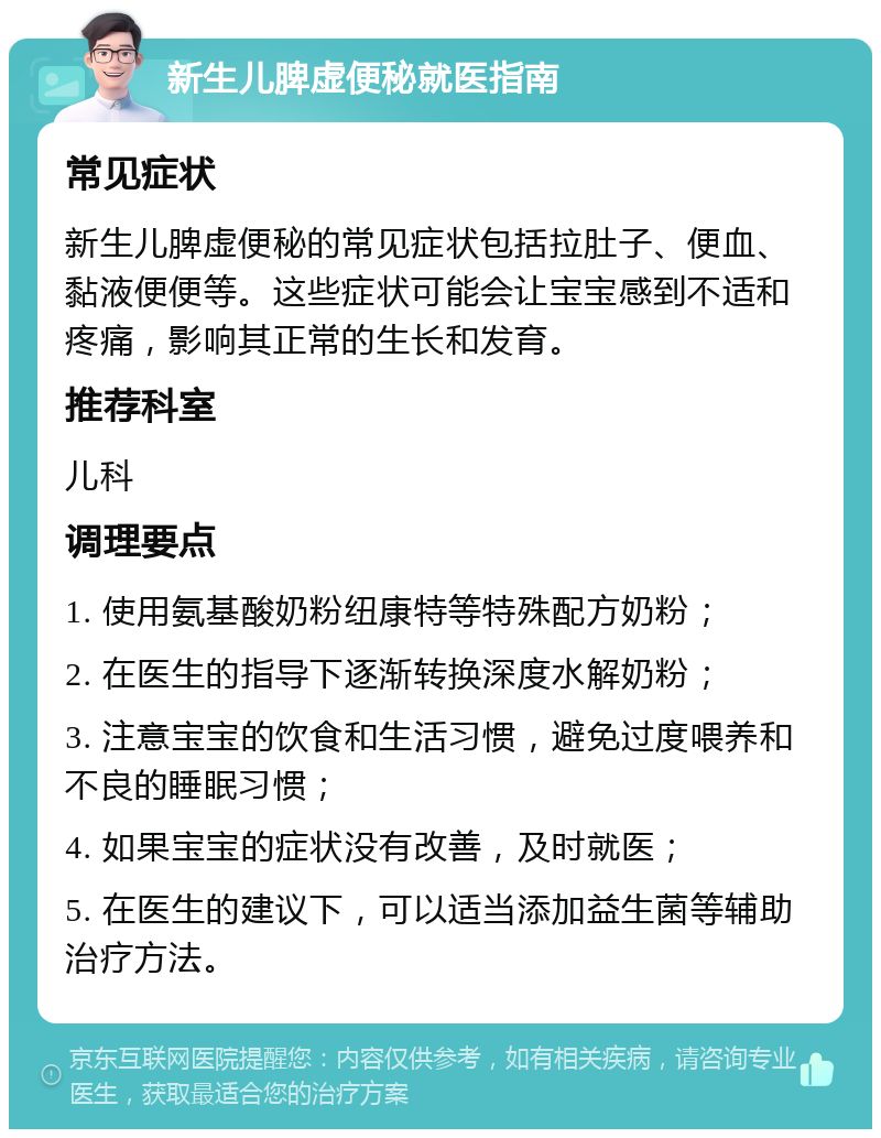 新生儿脾虚便秘就医指南 常见症状 新生儿脾虚便秘的常见症状包括拉肚子、便血、黏液便便等。这些症状可能会让宝宝感到不适和疼痛，影响其正常的生长和发育。 推荐科室 儿科 调理要点 1. 使用氨基酸奶粉纽康特等特殊配方奶粉； 2. 在医生的指导下逐渐转换深度水解奶粉； 3. 注意宝宝的饮食和生活习惯，避免过度喂养和不良的睡眠习惯； 4. 如果宝宝的症状没有改善，及时就医； 5. 在医生的建议下，可以适当添加益生菌等辅助治疗方法。