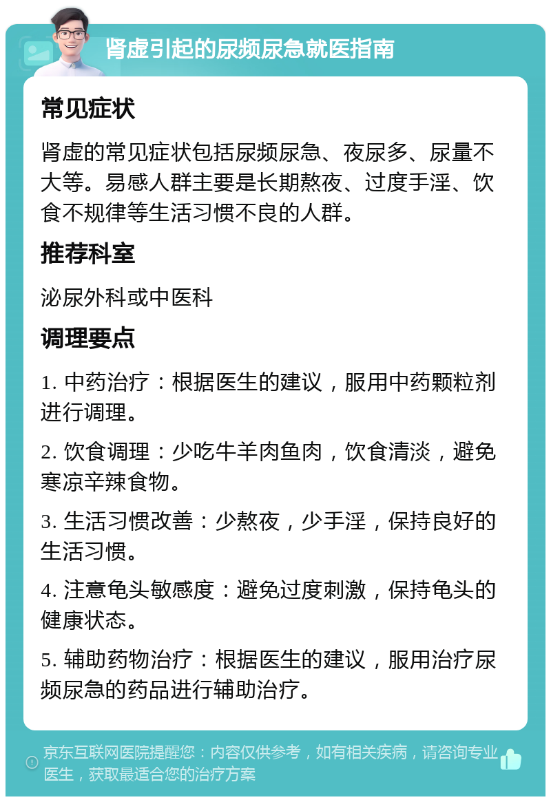 肾虚引起的尿频尿急就医指南 常见症状 肾虚的常见症状包括尿频尿急、夜尿多、尿量不大等。易感人群主要是长期熬夜、过度手淫、饮食不规律等生活习惯不良的人群。 推荐科室 泌尿外科或中医科 调理要点 1. 中药治疗：根据医生的建议，服用中药颗粒剂进行调理。 2. 饮食调理：少吃牛羊肉鱼肉，饮食清淡，避免寒凉辛辣食物。 3. 生活习惯改善：少熬夜，少手淫，保持良好的生活习惯。 4. 注意龟头敏感度：避免过度刺激，保持龟头的健康状态。 5. 辅助药物治疗：根据医生的建议，服用治疗尿频尿急的药品进行辅助治疗。