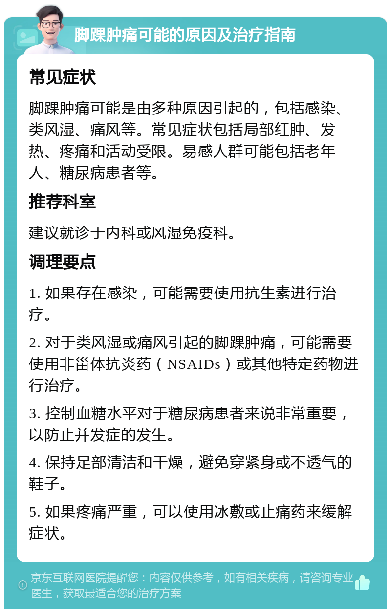 脚踝肿痛可能的原因及治疗指南 常见症状 脚踝肿痛可能是由多种原因引起的，包括感染、类风湿、痛风等。常见症状包括局部红肿、发热、疼痛和活动受限。易感人群可能包括老年人、糖尿病患者等。 推荐科室 建议就诊于内科或风湿免疫科。 调理要点 1. 如果存在感染，可能需要使用抗生素进行治疗。 2. 对于类风湿或痛风引起的脚踝肿痛，可能需要使用非甾体抗炎药（NSAIDs）或其他特定药物进行治疗。 3. 控制血糖水平对于糖尿病患者来说非常重要，以防止并发症的发生。 4. 保持足部清洁和干燥，避免穿紧身或不透气的鞋子。 5. 如果疼痛严重，可以使用冰敷或止痛药来缓解症状。