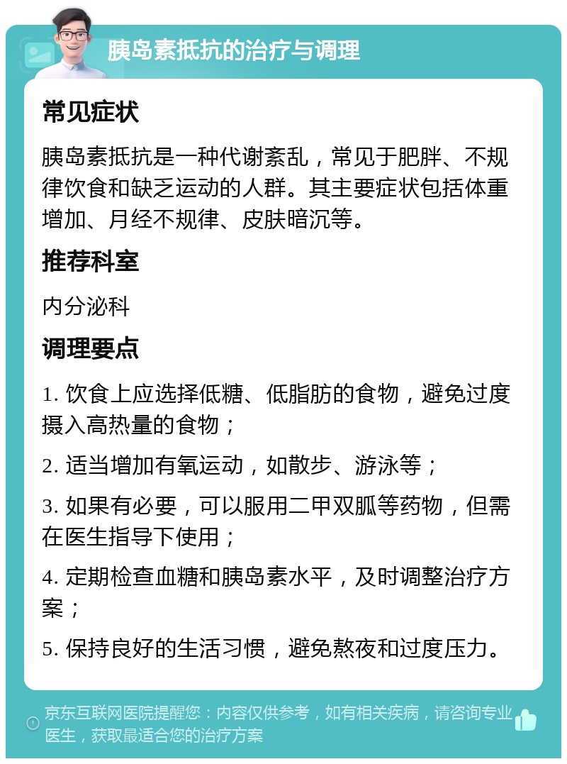 胰岛素抵抗的治疗与调理 常见症状 胰岛素抵抗是一种代谢紊乱，常见于肥胖、不规律饮食和缺乏运动的人群。其主要症状包括体重增加、月经不规律、皮肤暗沉等。 推荐科室 内分泌科 调理要点 1. 饮食上应选择低糖、低脂肪的食物，避免过度摄入高热量的食物； 2. 适当增加有氧运动，如散步、游泳等； 3. 如果有必要，可以服用二甲双胍等药物，但需在医生指导下使用； 4. 定期检查血糖和胰岛素水平，及时调整治疗方案； 5. 保持良好的生活习惯，避免熬夜和过度压力。