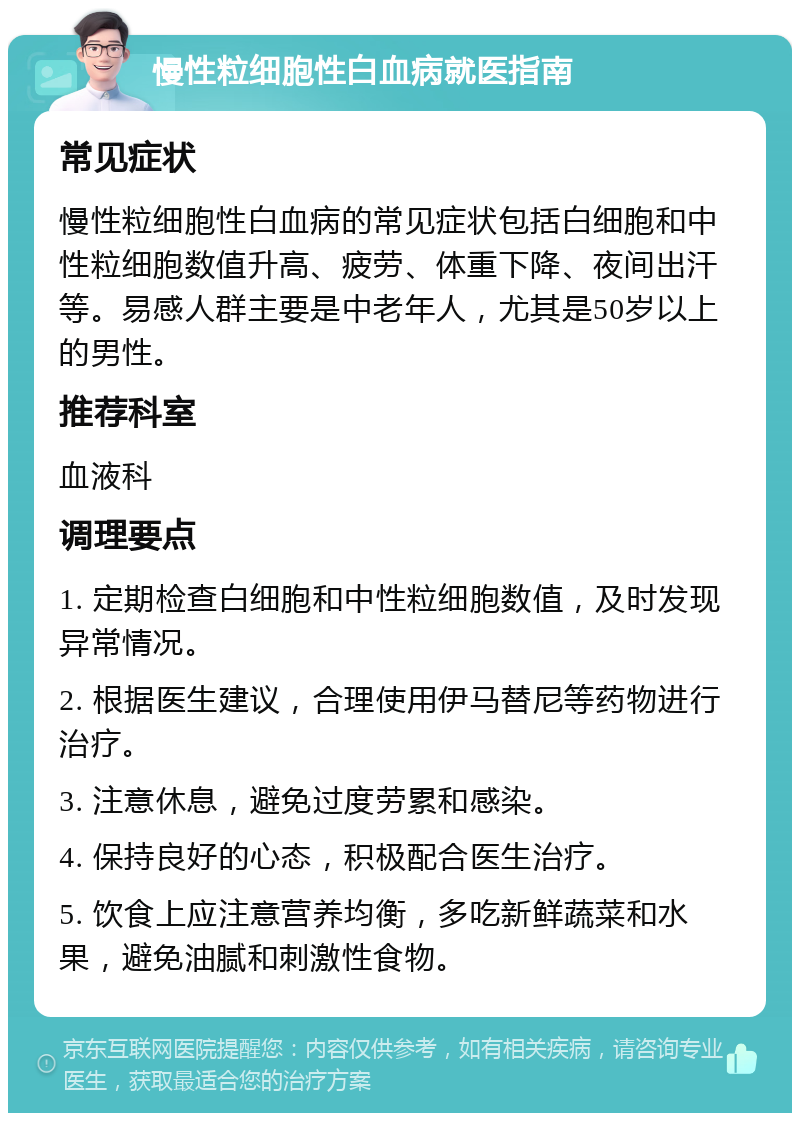 慢性粒细胞性白血病就医指南 常见症状 慢性粒细胞性白血病的常见症状包括白细胞和中性粒细胞数值升高、疲劳、体重下降、夜间出汗等。易感人群主要是中老年人，尤其是50岁以上的男性。 推荐科室 血液科 调理要点 1. 定期检查白细胞和中性粒细胞数值，及时发现异常情况。 2. 根据医生建议，合理使用伊马替尼等药物进行治疗。 3. 注意休息，避免过度劳累和感染。 4. 保持良好的心态，积极配合医生治疗。 5. 饮食上应注意营养均衡，多吃新鲜蔬菜和水果，避免油腻和刺激性食物。