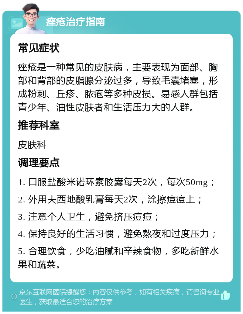 痤疮治疗指南 常见症状 痤疮是一种常见的皮肤病，主要表现为面部、胸部和背部的皮脂腺分泌过多，导致毛囊堵塞，形成粉刺、丘疹、脓疱等多种皮损。易感人群包括青少年、油性皮肤者和生活压力大的人群。 推荐科室 皮肤科 调理要点 1. 口服盐酸米诺环素胶囊每天2次，每次50mg； 2. 外用夫西地酸乳膏每天2次，涂擦痘痘上； 3. 注意个人卫生，避免挤压痘痘； 4. 保持良好的生活习惯，避免熬夜和过度压力； 5. 合理饮食，少吃油腻和辛辣食物，多吃新鲜水果和蔬菜。