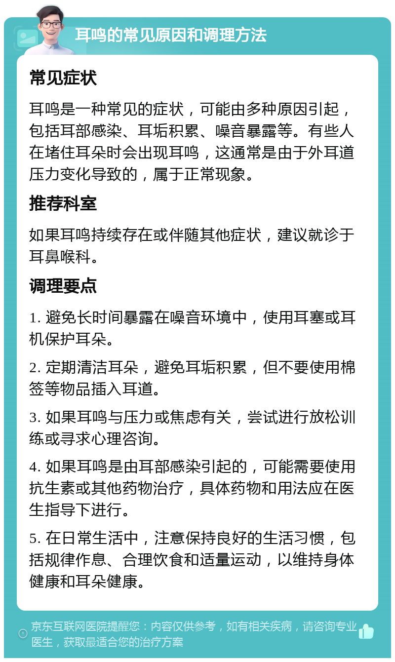 耳鸣的常见原因和调理方法 常见症状 耳鸣是一种常见的症状，可能由多种原因引起，包括耳部感染、耳垢积累、噪音暴露等。有些人在堵住耳朵时会出现耳鸣，这通常是由于外耳道压力变化导致的，属于正常现象。 推荐科室 如果耳鸣持续存在或伴随其他症状，建议就诊于耳鼻喉科。 调理要点 1. 避免长时间暴露在噪音环境中，使用耳塞或耳机保护耳朵。 2. 定期清洁耳朵，避免耳垢积累，但不要使用棉签等物品插入耳道。 3. 如果耳鸣与压力或焦虑有关，尝试进行放松训练或寻求心理咨询。 4. 如果耳鸣是由耳部感染引起的，可能需要使用抗生素或其他药物治疗，具体药物和用法应在医生指导下进行。 5. 在日常生活中，注意保持良好的生活习惯，包括规律作息、合理饮食和适量运动，以维持身体健康和耳朵健康。