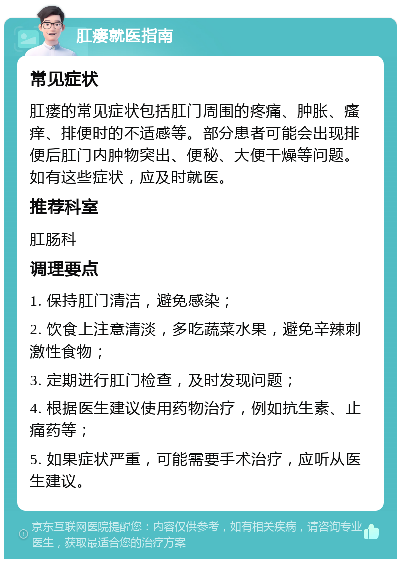 肛瘘就医指南 常见症状 肛瘘的常见症状包括肛门周围的疼痛、肿胀、瘙痒、排便时的不适感等。部分患者可能会出现排便后肛门内肿物突出、便秘、大便干燥等问题。如有这些症状，应及时就医。 推荐科室 肛肠科 调理要点 1. 保持肛门清洁，避免感染； 2. 饮食上注意清淡，多吃蔬菜水果，避免辛辣刺激性食物； 3. 定期进行肛门检查，及时发现问题； 4. 根据医生建议使用药物治疗，例如抗生素、止痛药等； 5. 如果症状严重，可能需要手术治疗，应听从医生建议。