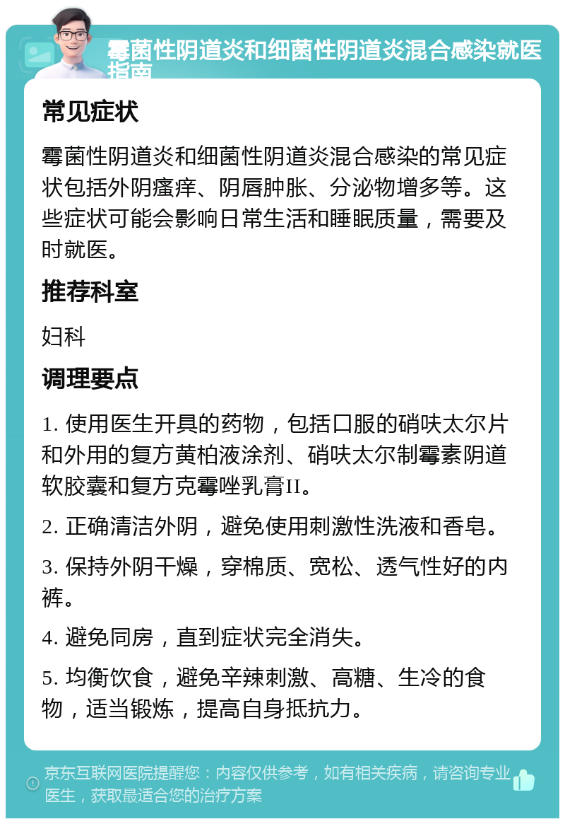 霉菌性阴道炎和细菌性阴道炎混合感染就医指南 常见症状 霉菌性阴道炎和细菌性阴道炎混合感染的常见症状包括外阴瘙痒、阴唇肿胀、分泌物增多等。这些症状可能会影响日常生活和睡眠质量，需要及时就医。 推荐科室 妇科 调理要点 1. 使用医生开具的药物，包括口服的硝呋太尔片和外用的复方黄柏液涂剂、硝呋太尔制霉素阴道软胶囊和复方克霉唑乳膏II。 2. 正确清洁外阴，避免使用刺激性洗液和香皂。 3. 保持外阴干燥，穿棉质、宽松、透气性好的内裤。 4. 避免同房，直到症状完全消失。 5. 均衡饮食，避免辛辣刺激、高糖、生冷的食物，适当锻炼，提高自身抵抗力。