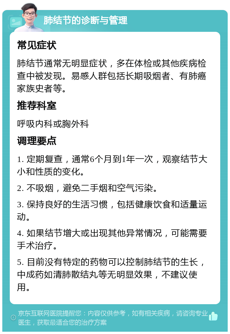 肺结节的诊断与管理 常见症状 肺结节通常无明显症状，多在体检或其他疾病检查中被发现。易感人群包括长期吸烟者、有肺癌家族史者等。 推荐科室 呼吸内科或胸外科 调理要点 1. 定期复查，通常6个月到1年一次，观察结节大小和性质的变化。 2. 不吸烟，避免二手烟和空气污染。 3. 保持良好的生活习惯，包括健康饮食和适量运动。 4. 如果结节增大或出现其他异常情况，可能需要手术治疗。 5. 目前没有特定的药物可以控制肺结节的生长，中成药如清肺散结丸等无明显效果，不建议使用。