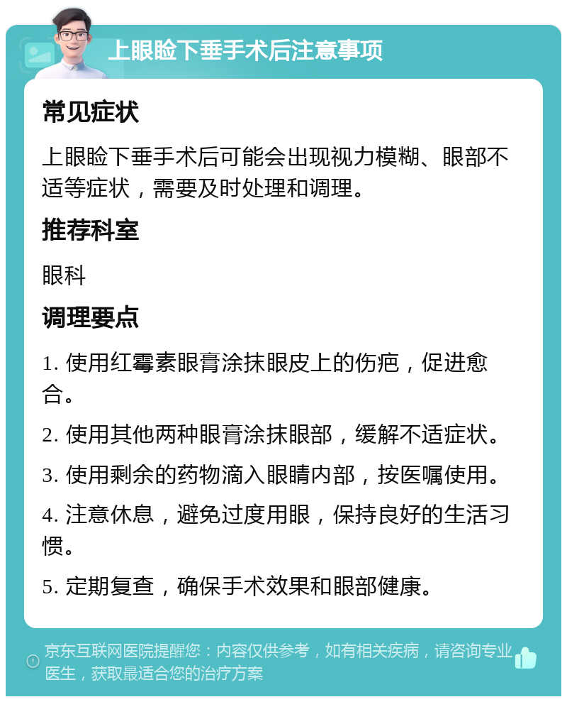 上眼睑下垂手术后注意事项 常见症状 上眼睑下垂手术后可能会出现视力模糊、眼部不适等症状，需要及时处理和调理。 推荐科室 眼科 调理要点 1. 使用红霉素眼膏涂抹眼皮上的伤疤，促进愈合。 2. 使用其他两种眼膏涂抹眼部，缓解不适症状。 3. 使用剩余的药物滴入眼睛内部，按医嘱使用。 4. 注意休息，避免过度用眼，保持良好的生活习惯。 5. 定期复查，确保手术效果和眼部健康。