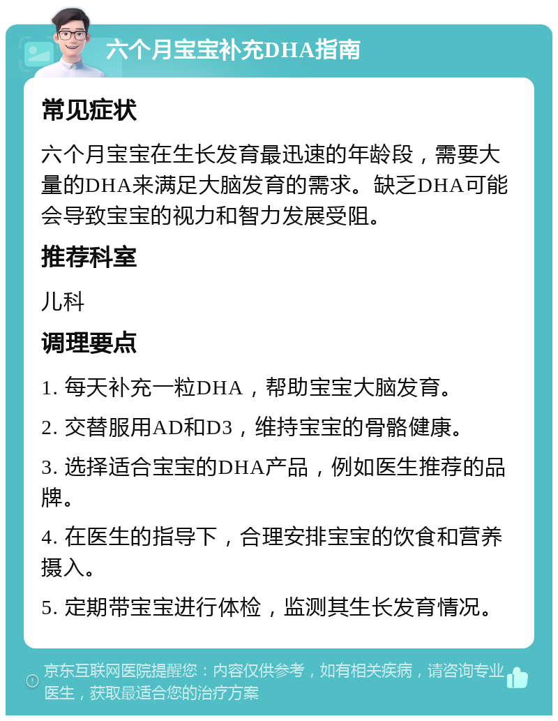 六个月宝宝补充DHA指南 常见症状 六个月宝宝在生长发育最迅速的年龄段，需要大量的DHA来满足大脑发育的需求。缺乏DHA可能会导致宝宝的视力和智力发展受阻。 推荐科室 儿科 调理要点 1. 每天补充一粒DHA，帮助宝宝大脑发育。 2. 交替服用AD和D3，维持宝宝的骨骼健康。 3. 选择适合宝宝的DHA产品，例如医生推荐的品牌。 4. 在医生的指导下，合理安排宝宝的饮食和营养摄入。 5. 定期带宝宝进行体检，监测其生长发育情况。