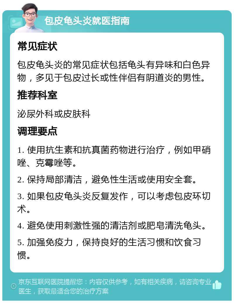 包皮龟头炎就医指南 常见症状 包皮龟头炎的常见症状包括龟头有异味和白色异物，多见于包皮过长或性伴侣有阴道炎的男性。 推荐科室 泌尿外科或皮肤科 调理要点 1. 使用抗生素和抗真菌药物进行治疗，例如甲硝唑、克霉唑等。 2. 保持局部清洁，避免性生活或使用安全套。 3. 如果包皮龟头炎反复发作，可以考虑包皮环切术。 4. 避免使用刺激性强的清洁剂或肥皂清洗龟头。 5. 加强免疫力，保持良好的生活习惯和饮食习惯。