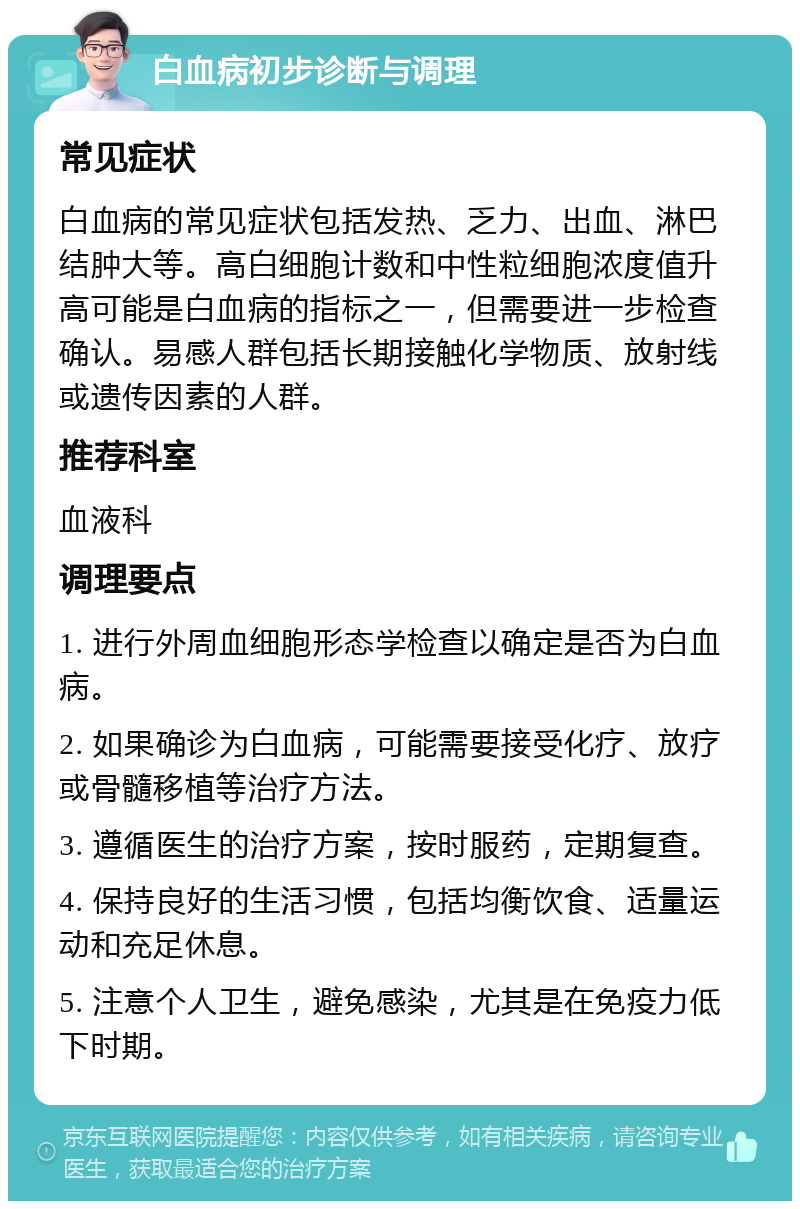 白血病初步诊断与调理 常见症状 白血病的常见症状包括发热、乏力、出血、淋巴结肿大等。高白细胞计数和中性粒细胞浓度值升高可能是白血病的指标之一，但需要进一步检查确认。易感人群包括长期接触化学物质、放射线或遗传因素的人群。 推荐科室 血液科 调理要点 1. 进行外周血细胞形态学检查以确定是否为白血病。 2. 如果确诊为白血病，可能需要接受化疗、放疗或骨髓移植等治疗方法。 3. 遵循医生的治疗方案，按时服药，定期复查。 4. 保持良好的生活习惯，包括均衡饮食、适量运动和充足休息。 5. 注意个人卫生，避免感染，尤其是在免疫力低下时期。