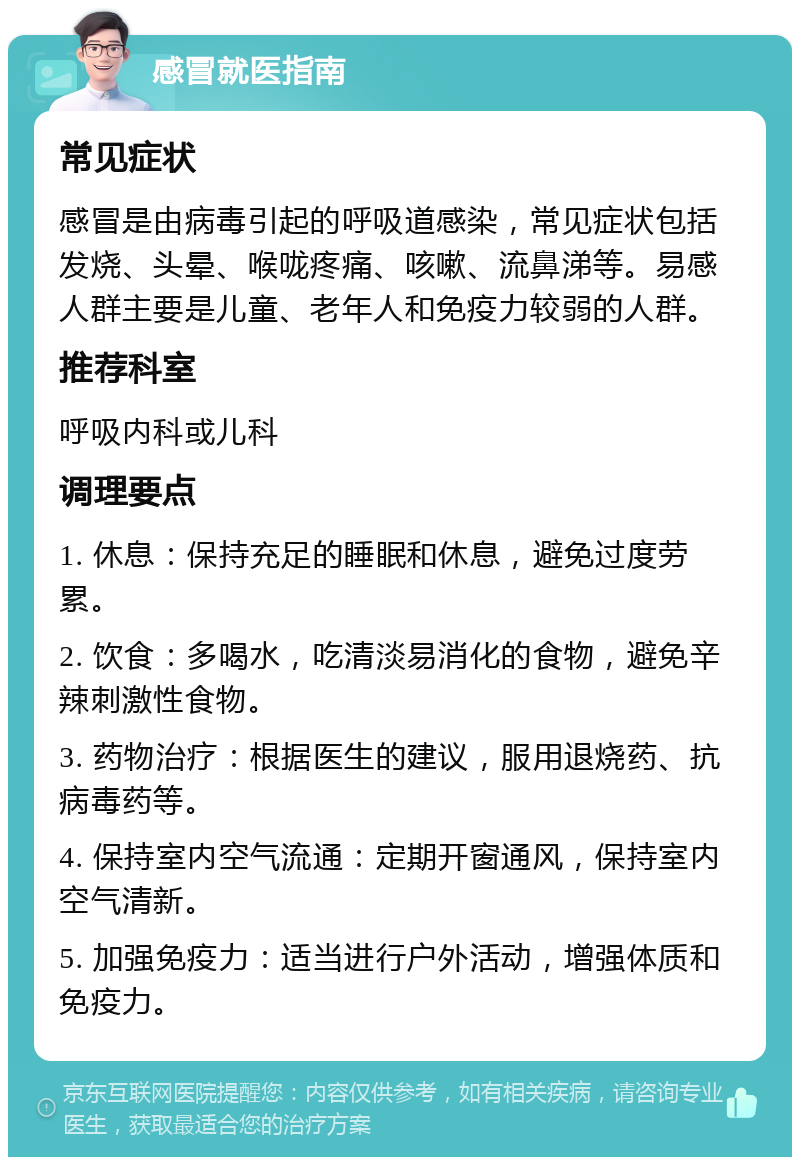 感冒就医指南 常见症状 感冒是由病毒引起的呼吸道感染，常见症状包括发烧、头晕、喉咙疼痛、咳嗽、流鼻涕等。易感人群主要是儿童、老年人和免疫力较弱的人群。 推荐科室 呼吸内科或儿科 调理要点 1. 休息：保持充足的睡眠和休息，避免过度劳累。 2. 饮食：多喝水，吃清淡易消化的食物，避免辛辣刺激性食物。 3. 药物治疗：根据医生的建议，服用退烧药、抗病毒药等。 4. 保持室内空气流通：定期开窗通风，保持室内空气清新。 5. 加强免疫力：适当进行户外活动，增强体质和免疫力。