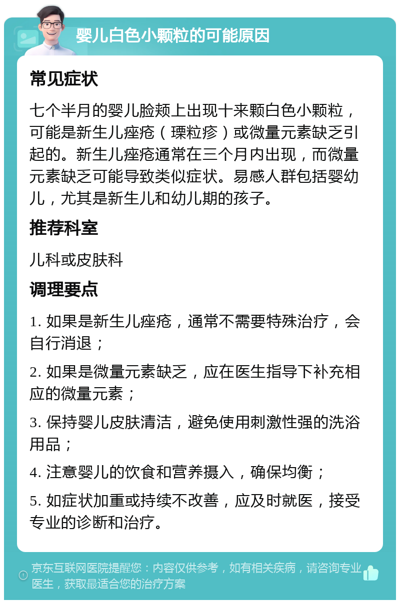 婴儿白色小颗粒的可能原因 常见症状 七个半月的婴儿脸颊上出现十来颗白色小颗粒，可能是新生儿痤疮（瑮粒疹）或微量元素缺乏引起的。新生儿痤疮通常在三个月内出现，而微量元素缺乏可能导致类似症状。易感人群包括婴幼儿，尤其是新生儿和幼儿期的孩子。 推荐科室 儿科或皮肤科 调理要点 1. 如果是新生儿痤疮，通常不需要特殊治疗，会自行消退； 2. 如果是微量元素缺乏，应在医生指导下补充相应的微量元素； 3. 保持婴儿皮肤清洁，避免使用刺激性强的洗浴用品； 4. 注意婴儿的饮食和营养摄入，确保均衡； 5. 如症状加重或持续不改善，应及时就医，接受专业的诊断和治疗。