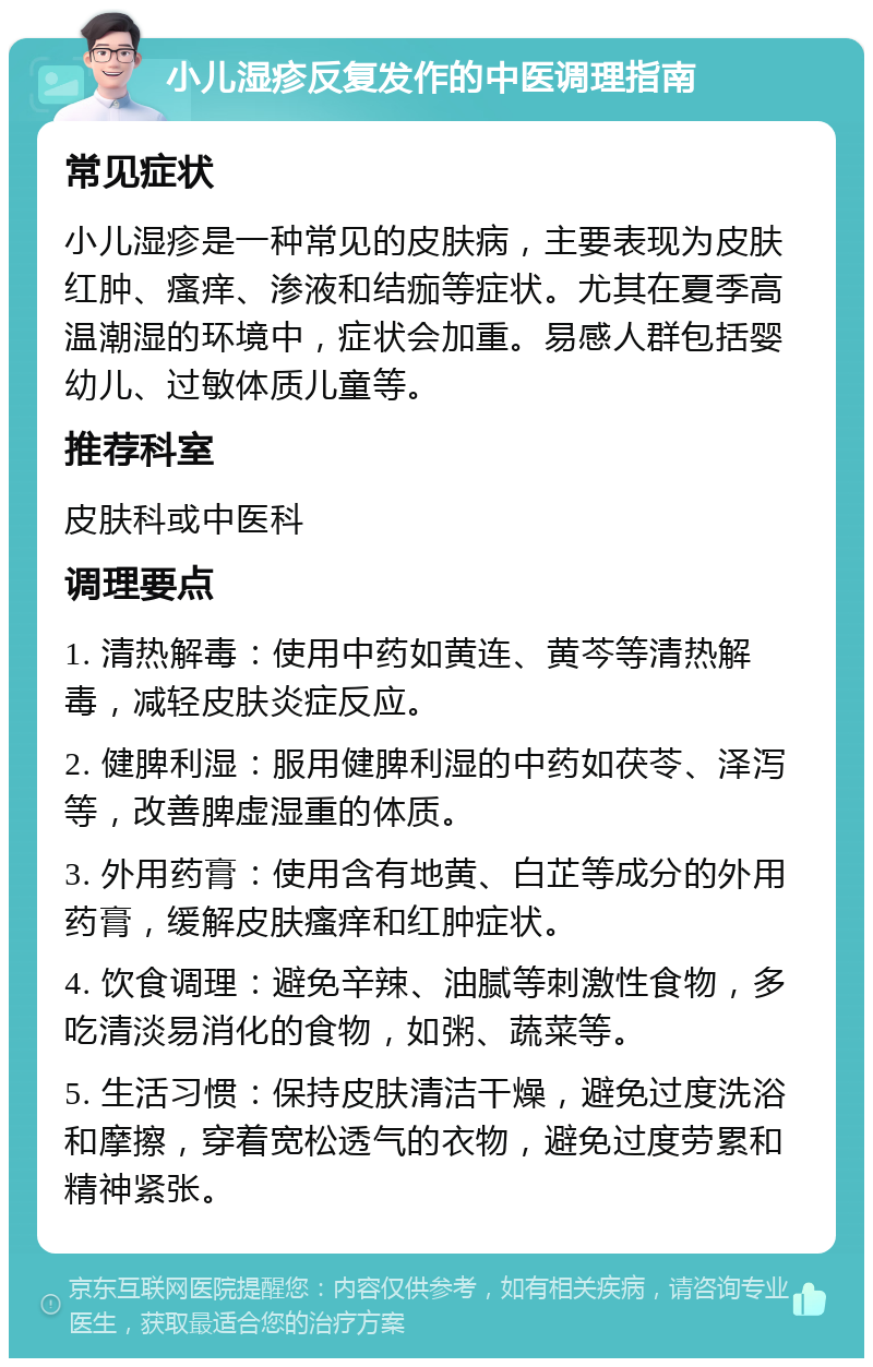 小儿湿疹反复发作的中医调理指南 常见症状 小儿湿疹是一种常见的皮肤病，主要表现为皮肤红肿、瘙痒、渗液和结痂等症状。尤其在夏季高温潮湿的环境中，症状会加重。易感人群包括婴幼儿、过敏体质儿童等。 推荐科室 皮肤科或中医科 调理要点 1. 清热解毒：使用中药如黄连、黄芩等清热解毒，减轻皮肤炎症反应。 2. 健脾利湿：服用健脾利湿的中药如茯苓、泽泻等，改善脾虚湿重的体质。 3. 外用药膏：使用含有地黄、白芷等成分的外用药膏，缓解皮肤瘙痒和红肿症状。 4. 饮食调理：避免辛辣、油腻等刺激性食物，多吃清淡易消化的食物，如粥、蔬菜等。 5. 生活习惯：保持皮肤清洁干燥，避免过度洗浴和摩擦，穿着宽松透气的衣物，避免过度劳累和精神紧张。