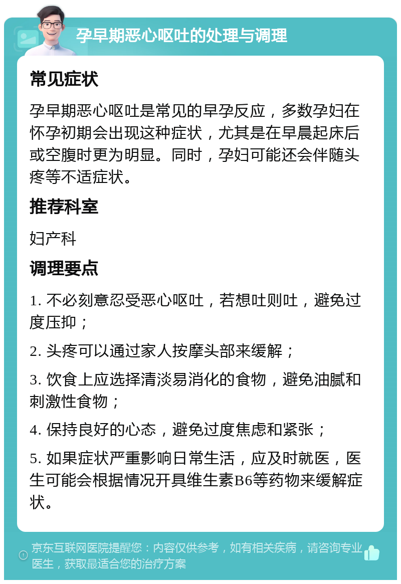 孕早期恶心呕吐的处理与调理 常见症状 孕早期恶心呕吐是常见的早孕反应，多数孕妇在怀孕初期会出现这种症状，尤其是在早晨起床后或空腹时更为明显。同时，孕妇可能还会伴随头疼等不适症状。 推荐科室 妇产科 调理要点 1. 不必刻意忍受恶心呕吐，若想吐则吐，避免过度压抑； 2. 头疼可以通过家人按摩头部来缓解； 3. 饮食上应选择清淡易消化的食物，避免油腻和刺激性食物； 4. 保持良好的心态，避免过度焦虑和紧张； 5. 如果症状严重影响日常生活，应及时就医，医生可能会根据情况开具维生素B6等药物来缓解症状。