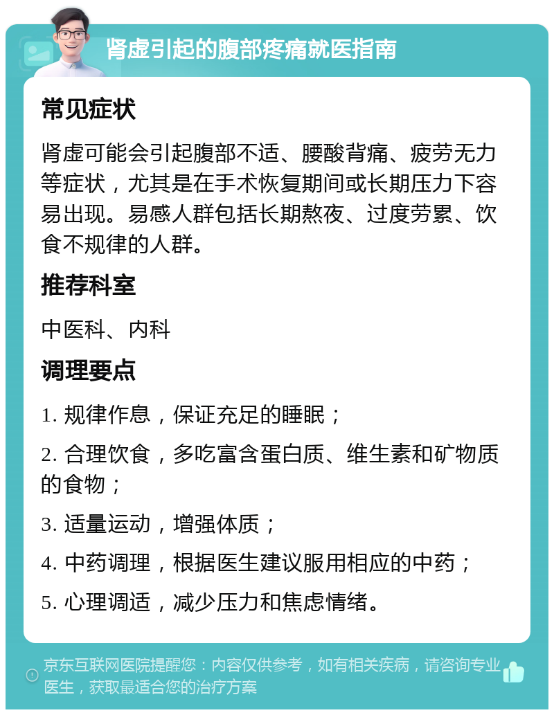 肾虚引起的腹部疼痛就医指南 常见症状 肾虚可能会引起腹部不适、腰酸背痛、疲劳无力等症状，尤其是在手术恢复期间或长期压力下容易出现。易感人群包括长期熬夜、过度劳累、饮食不规律的人群。 推荐科室 中医科、内科 调理要点 1. 规律作息，保证充足的睡眠； 2. 合理饮食，多吃富含蛋白质、维生素和矿物质的食物； 3. 适量运动，增强体质； 4. 中药调理，根据医生建议服用相应的中药； 5. 心理调适，减少压力和焦虑情绪。