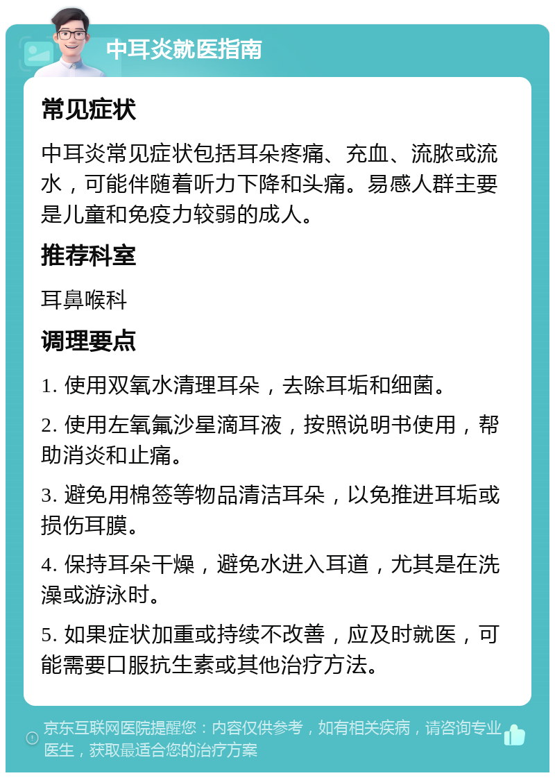 中耳炎就医指南 常见症状 中耳炎常见症状包括耳朵疼痛、充血、流脓或流水，可能伴随着听力下降和头痛。易感人群主要是儿童和免疫力较弱的成人。 推荐科室 耳鼻喉科 调理要点 1. 使用双氧水清理耳朵，去除耳垢和细菌。 2. 使用左氧氟沙星滴耳液，按照说明书使用，帮助消炎和止痛。 3. 避免用棉签等物品清洁耳朵，以免推进耳垢或损伤耳膜。 4. 保持耳朵干燥，避免水进入耳道，尤其是在洗澡或游泳时。 5. 如果症状加重或持续不改善，应及时就医，可能需要口服抗生素或其他治疗方法。