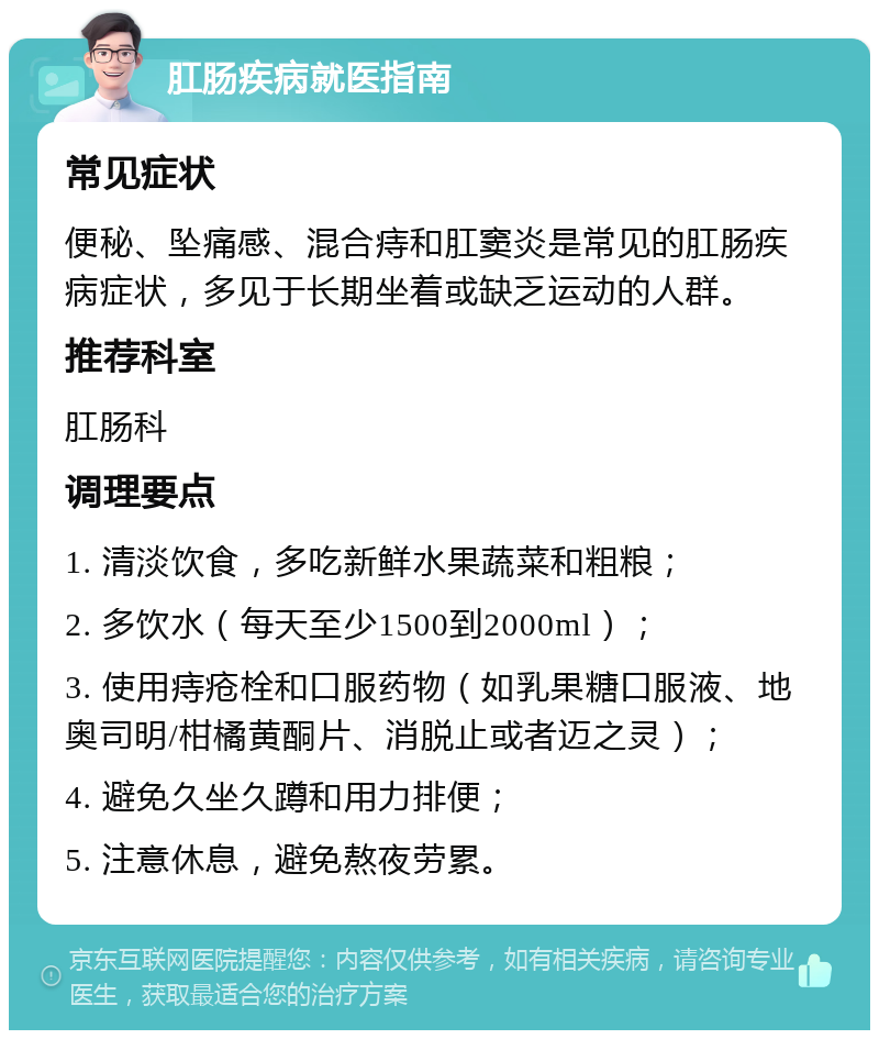 肛肠疾病就医指南 常见症状 便秘、坠痛感、混合痔和肛窦炎是常见的肛肠疾病症状，多见于长期坐着或缺乏运动的人群。 推荐科室 肛肠科 调理要点 1. 清淡饮食，多吃新鲜水果蔬菜和粗粮； 2. 多饮水（每天至少1500到2000ml）； 3. 使用痔疮栓和口服药物（如乳果糖口服液、地奥司明/柑橘黄酮片、消脱止或者迈之灵）； 4. 避免久坐久蹲和用力排便； 5. 注意休息，避免熬夜劳累。