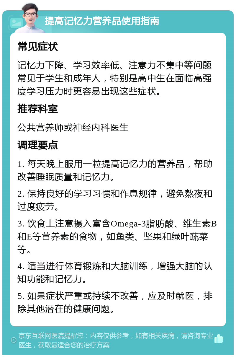 提高记忆力营养品使用指南 常见症状 记忆力下降、学习效率低、注意力不集中等问题常见于学生和成年人，特别是高中生在面临高强度学习压力时更容易出现这些症状。 推荐科室 公共营养师或神经内科医生 调理要点 1. 每天晚上服用一粒提高记忆力的营养品，帮助改善睡眠质量和记忆力。 2. 保持良好的学习习惯和作息规律，避免熬夜和过度疲劳。 3. 饮食上注意摄入富含Omega-3脂肪酸、维生素B和E等营养素的食物，如鱼类、坚果和绿叶蔬菜等。 4. 适当进行体育锻炼和大脑训练，增强大脑的认知功能和记忆力。 5. 如果症状严重或持续不改善，应及时就医，排除其他潜在的健康问题。