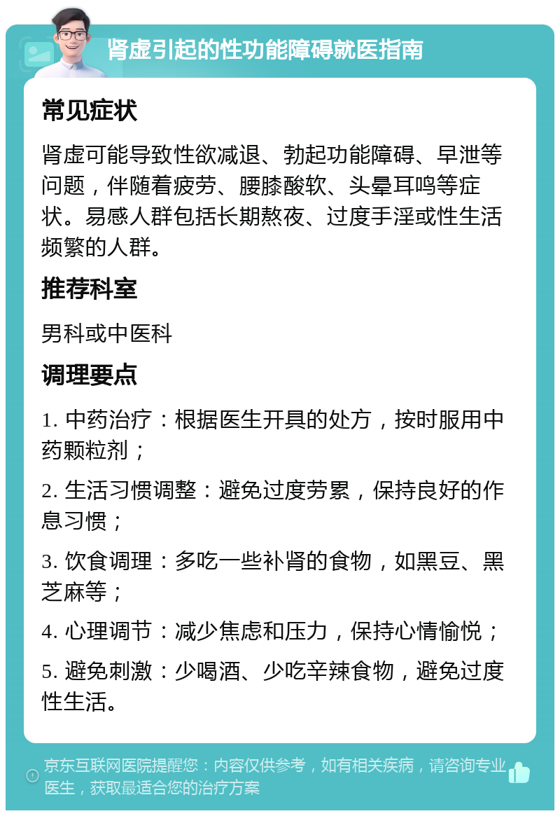 肾虚引起的性功能障碍就医指南 常见症状 肾虚可能导致性欲减退、勃起功能障碍、早泄等问题，伴随着疲劳、腰膝酸软、头晕耳鸣等症状。易感人群包括长期熬夜、过度手淫或性生活频繁的人群。 推荐科室 男科或中医科 调理要点 1. 中药治疗：根据医生开具的处方，按时服用中药颗粒剂； 2. 生活习惯调整：避免过度劳累，保持良好的作息习惯； 3. 饮食调理：多吃一些补肾的食物，如黑豆、黑芝麻等； 4. 心理调节：减少焦虑和压力，保持心情愉悦； 5. 避免刺激：少喝酒、少吃辛辣食物，避免过度性生活。