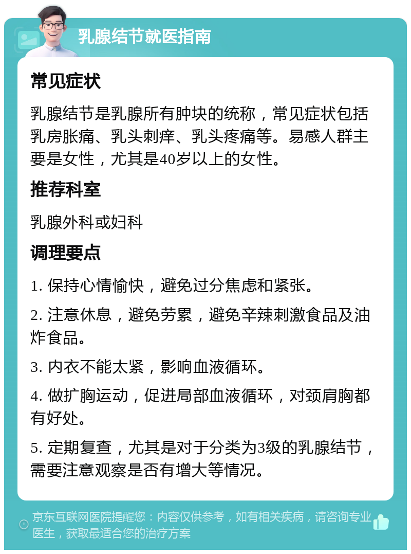 乳腺结节就医指南 常见症状 乳腺结节是乳腺所有肿块的统称，常见症状包括乳房胀痛、乳头刺痒、乳头疼痛等。易感人群主要是女性，尤其是40岁以上的女性。 推荐科室 乳腺外科或妇科 调理要点 1. 保持心情愉快，避免过分焦虑和紧张。 2. 注意休息，避免劳累，避免辛辣刺激食品及油炸食品。 3. 内衣不能太紧，影响血液循环。 4. 做扩胸运动，促进局部血液循环，对颈肩胸都有好处。 5. 定期复查，尤其是对于分类为3级的乳腺结节，需要注意观察是否有增大等情况。