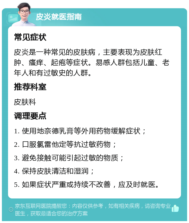 皮炎就医指南 常见症状 皮炎是一种常见的皮肤病，主要表现为皮肤红肿、瘙痒、起疱等症状。易感人群包括儿童、老年人和有过敏史的人群。 推荐科室 皮肤科 调理要点 1. 使用地奈德乳膏等外用药物缓解症状； 2. 口服氯雷他定等抗过敏药物； 3. 避免接触可能引起过敏的物质； 4. 保持皮肤清洁和湿润； 5. 如果症状严重或持续不改善，应及时就医。