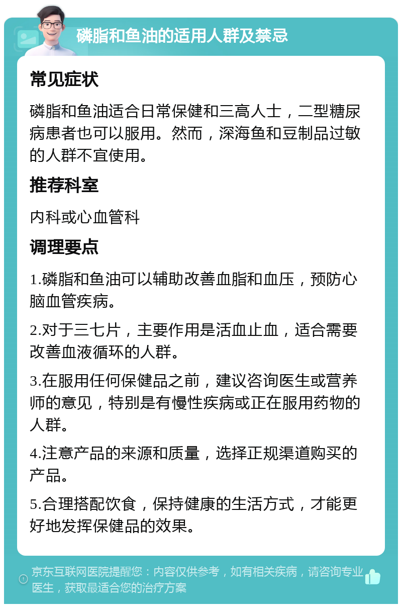 磷脂和鱼油的适用人群及禁忌 常见症状 磷脂和鱼油适合日常保健和三高人士，二型糖尿病患者也可以服用。然而，深海鱼和豆制品过敏的人群不宜使用。 推荐科室 内科或心血管科 调理要点 1.磷脂和鱼油可以辅助改善血脂和血压，预防心脑血管疾病。 2.对于三七片，主要作用是活血止血，适合需要改善血液循环的人群。 3.在服用任何保健品之前，建议咨询医生或营养师的意见，特别是有慢性疾病或正在服用药物的人群。 4.注意产品的来源和质量，选择正规渠道购买的产品。 5.合理搭配饮食，保持健康的生活方式，才能更好地发挥保健品的效果。