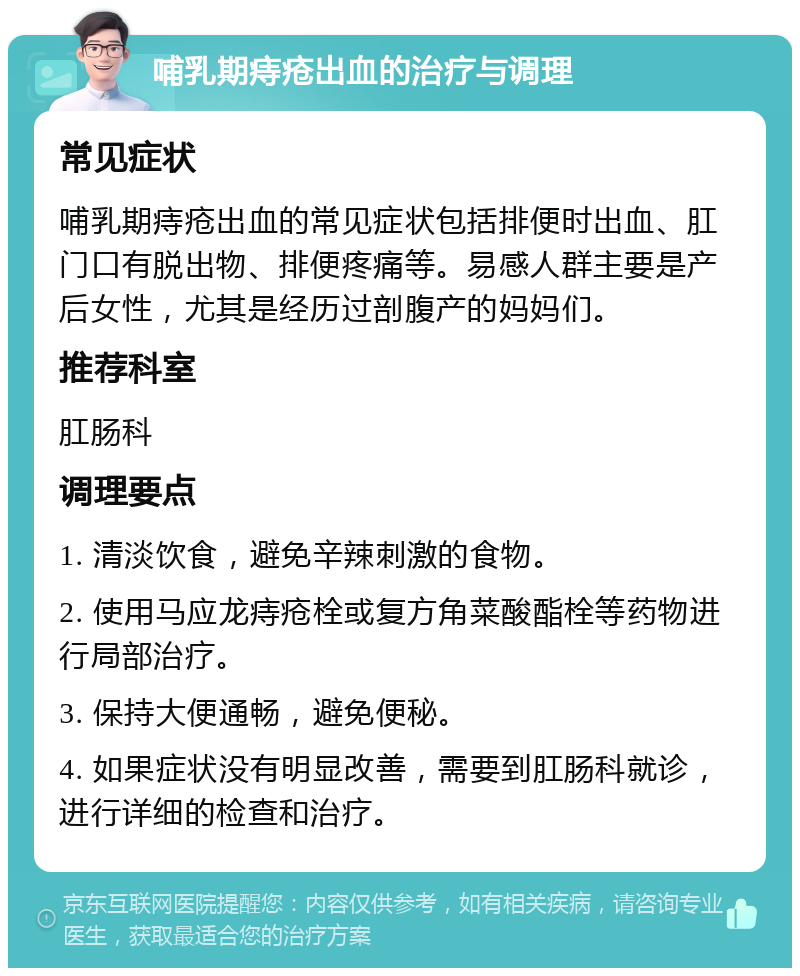 哺乳期痔疮出血的治疗与调理 常见症状 哺乳期痔疮出血的常见症状包括排便时出血、肛门口有脱出物、排便疼痛等。易感人群主要是产后女性，尤其是经历过剖腹产的妈妈们。 推荐科室 肛肠科 调理要点 1. 清淡饮食，避免辛辣刺激的食物。 2. 使用马应龙痔疮栓或复方角菜酸酯栓等药物进行局部治疗。 3. 保持大便通畅，避免便秘。 4. 如果症状没有明显改善，需要到肛肠科就诊，进行详细的检查和治疗。