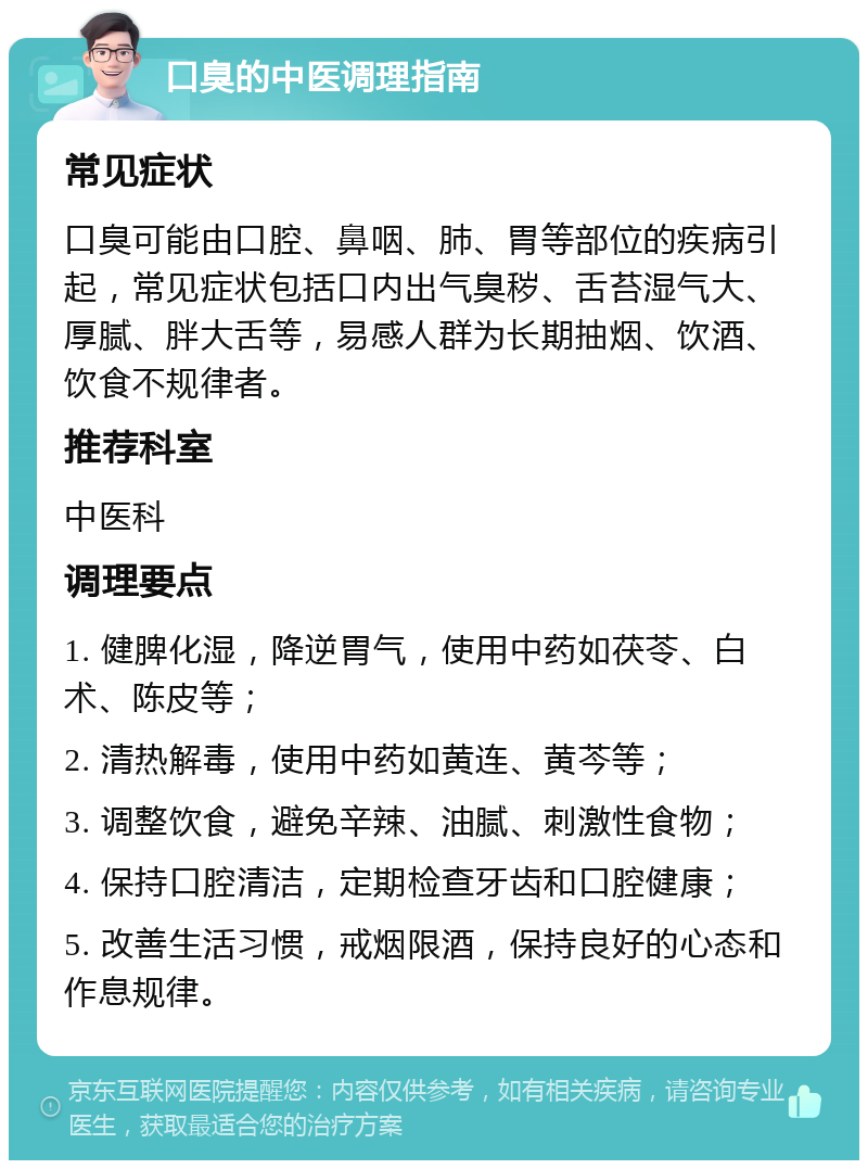 口臭的中医调理指南 常见症状 口臭可能由口腔、鼻咽、肺、胃等部位的疾病引起，常见症状包括口内出气臭秽、舌苔湿气大、厚腻、胖大舌等，易感人群为长期抽烟、饮酒、饮食不规律者。 推荐科室 中医科 调理要点 1. 健脾化湿，降逆胃气，使用中药如茯苓、白术、陈皮等； 2. 清热解毒，使用中药如黄连、黄芩等； 3. 调整饮食，避免辛辣、油腻、刺激性食物； 4. 保持口腔清洁，定期检查牙齿和口腔健康； 5. 改善生活习惯，戒烟限酒，保持良好的心态和作息规律。