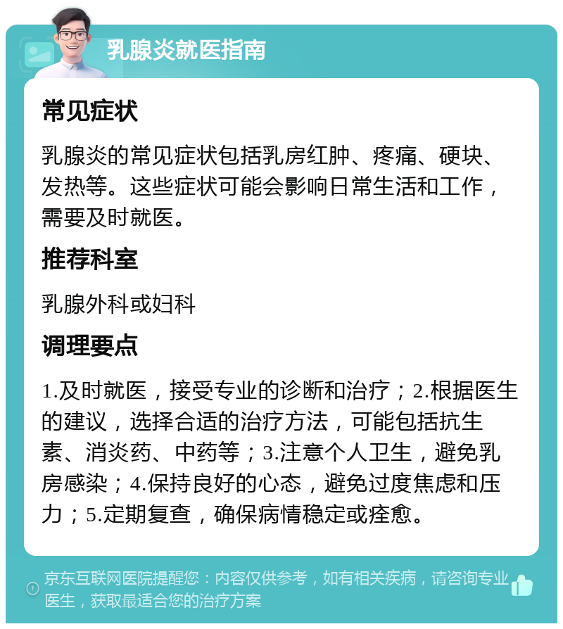 乳腺炎就医指南 常见症状 乳腺炎的常见症状包括乳房红肿、疼痛、硬块、发热等。这些症状可能会影响日常生活和工作，需要及时就医。 推荐科室 乳腺外科或妇科 调理要点 1.及时就医，接受专业的诊断和治疗；2.根据医生的建议，选择合适的治疗方法，可能包括抗生素、消炎药、中药等；3.注意个人卫生，避免乳房感染；4.保持良好的心态，避免过度焦虑和压力；5.定期复查，确保病情稳定或痊愈。