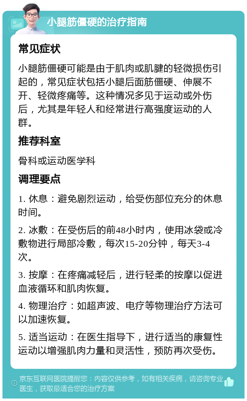 小腿筋僵硬的治疗指南 常见症状 小腿筋僵硬可能是由于肌肉或肌腱的轻微损伤引起的，常见症状包括小腿后面筋僵硬、伸展不开、轻微疼痛等。这种情况多见于运动或外伤后，尤其是年轻人和经常进行高强度运动的人群。 推荐科室 骨科或运动医学科 调理要点 1. 休息：避免剧烈运动，给受伤部位充分的休息时间。 2. 冰敷：在受伤后的前48小时内，使用冰袋或冷敷物进行局部冷敷，每次15-20分钟，每天3-4次。 3. 按摩：在疼痛减轻后，进行轻柔的按摩以促进血液循环和肌肉恢复。 4. 物理治疗：如超声波、电疗等物理治疗方法可以加速恢复。 5. 适当运动：在医生指导下，进行适当的康复性运动以增强肌肉力量和灵活性，预防再次受伤。