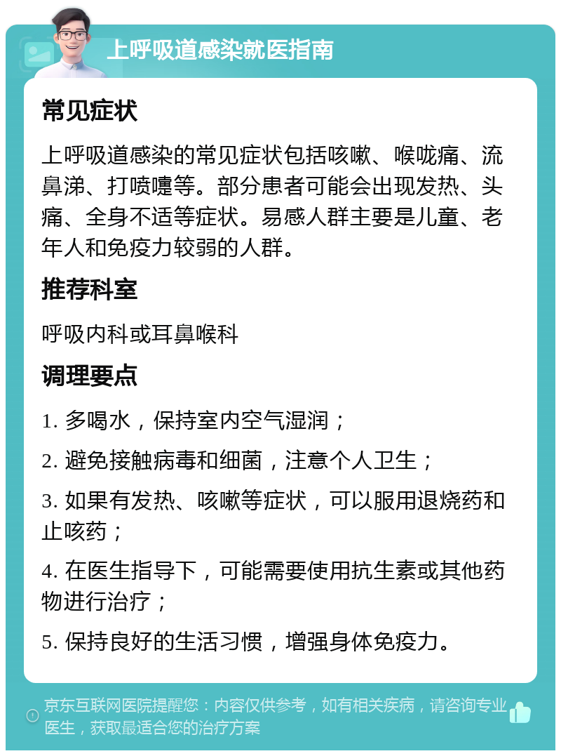 上呼吸道感染就医指南 常见症状 上呼吸道感染的常见症状包括咳嗽、喉咙痛、流鼻涕、打喷嚏等。部分患者可能会出现发热、头痛、全身不适等症状。易感人群主要是儿童、老年人和免疫力较弱的人群。 推荐科室 呼吸内科或耳鼻喉科 调理要点 1. 多喝水，保持室内空气湿润； 2. 避免接触病毒和细菌，注意个人卫生； 3. 如果有发热、咳嗽等症状，可以服用退烧药和止咳药； 4. 在医生指导下，可能需要使用抗生素或其他药物进行治疗； 5. 保持良好的生活习惯，增强身体免疫力。