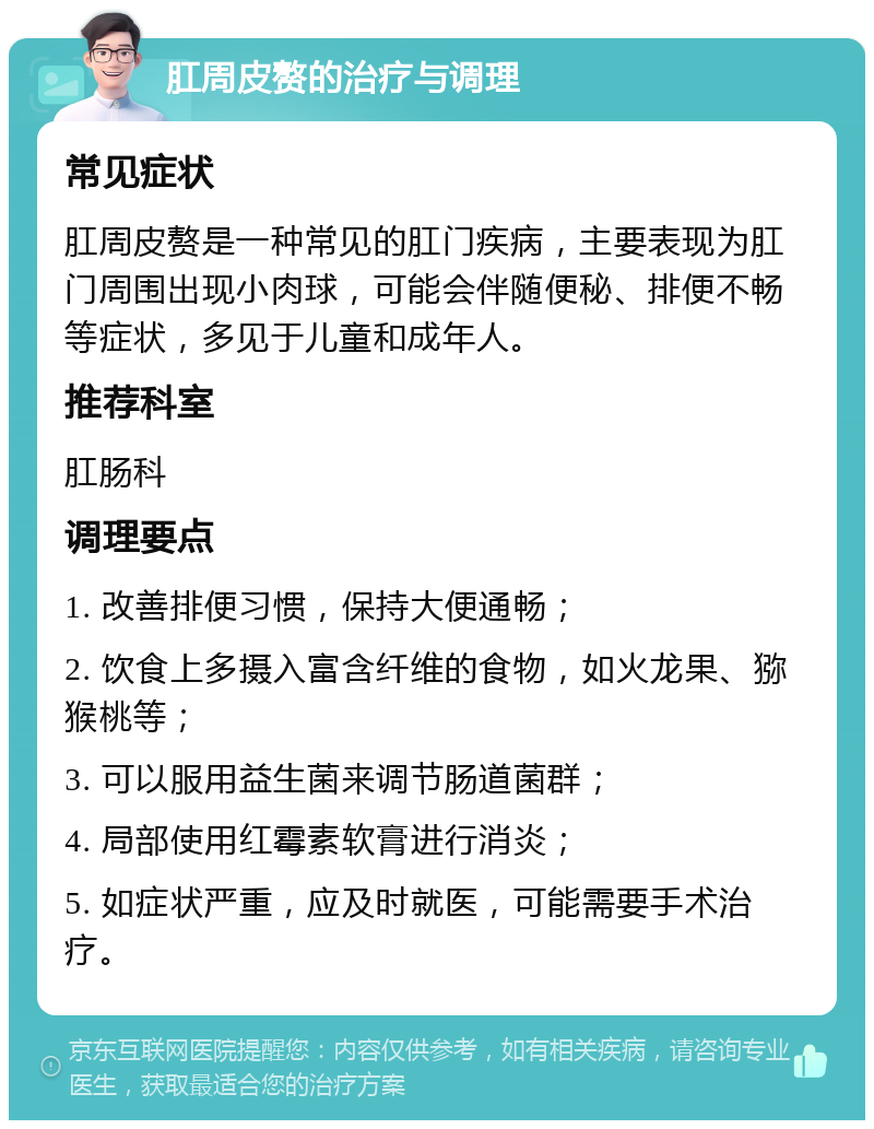 肛周皮赘的治疗与调理 常见症状 肛周皮赘是一种常见的肛门疾病，主要表现为肛门周围出现小肉球，可能会伴随便秘、排便不畅等症状，多见于儿童和成年人。 推荐科室 肛肠科 调理要点 1. 改善排便习惯，保持大便通畅； 2. 饮食上多摄入富含纤维的食物，如火龙果、猕猴桃等； 3. 可以服用益生菌来调节肠道菌群； 4. 局部使用红霉素软膏进行消炎； 5. 如症状严重，应及时就医，可能需要手术治疗。