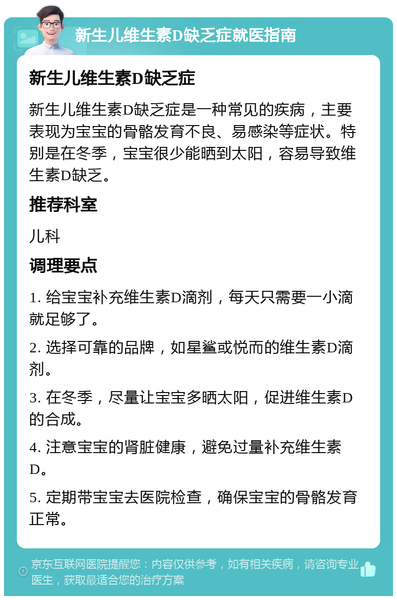 新生儿维生素D缺乏症就医指南 新生儿维生素D缺乏症 新生儿维生素D缺乏症是一种常见的疾病，主要表现为宝宝的骨骼发育不良、易感染等症状。特别是在冬季，宝宝很少能晒到太阳，容易导致维生素D缺乏。 推荐科室 儿科 调理要点 1. 给宝宝补充维生素D滴剂，每天只需要一小滴就足够了。 2. 选择可靠的品牌，如星鲨或悦而的维生素D滴剂。 3. 在冬季，尽量让宝宝多晒太阳，促进维生素D的合成。 4. 注意宝宝的肾脏健康，避免过量补充维生素D。 5. 定期带宝宝去医院检查，确保宝宝的骨骼发育正常。