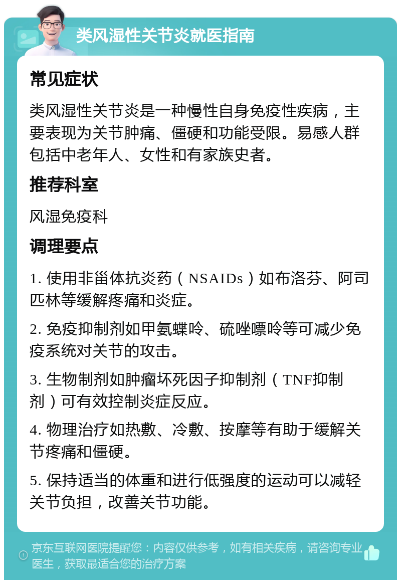 类风湿性关节炎就医指南 常见症状 类风湿性关节炎是一种慢性自身免疫性疾病，主要表现为关节肿痛、僵硬和功能受限。易感人群包括中老年人、女性和有家族史者。 推荐科室 风湿免疫科 调理要点 1. 使用非甾体抗炎药（NSAIDs）如布洛芬、阿司匹林等缓解疼痛和炎症。 2. 免疫抑制剂如甲氨蝶呤、硫唑嘌呤等可减少免疫系统对关节的攻击。 3. 生物制剂如肿瘤坏死因子抑制剂（TNF抑制剂）可有效控制炎症反应。 4. 物理治疗如热敷、冷敷、按摩等有助于缓解关节疼痛和僵硬。 5. 保持适当的体重和进行低强度的运动可以减轻关节负担，改善关节功能。