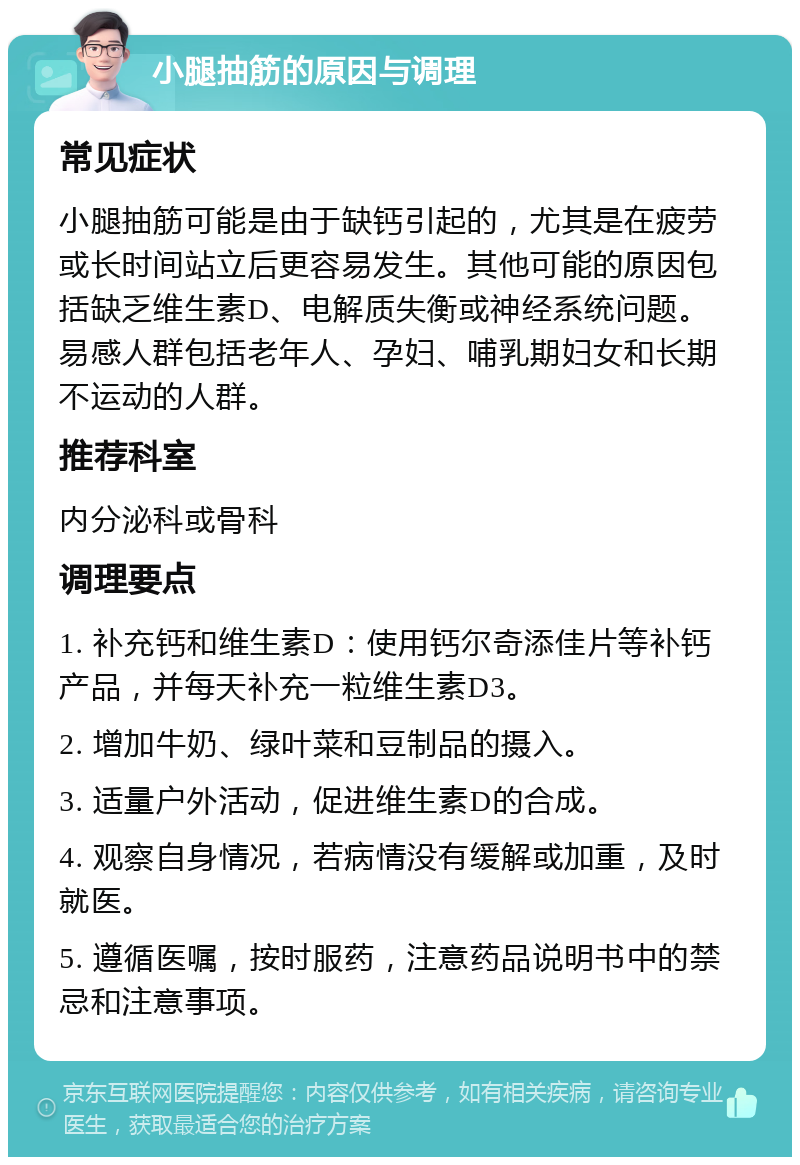 小腿抽筋的原因与调理 常见症状 小腿抽筋可能是由于缺钙引起的，尤其是在疲劳或长时间站立后更容易发生。其他可能的原因包括缺乏维生素D、电解质失衡或神经系统问题。易感人群包括老年人、孕妇、哺乳期妇女和长期不运动的人群。 推荐科室 内分泌科或骨科 调理要点 1. 补充钙和维生素D：使用钙尔奇添佳片等补钙产品，并每天补充一粒维生素D3。 2. 增加牛奶、绿叶菜和豆制品的摄入。 3. 适量户外活动，促进维生素D的合成。 4. 观察自身情况，若病情没有缓解或加重，及时就医。 5. 遵循医嘱，按时服药，注意药品说明书中的禁忌和注意事项。