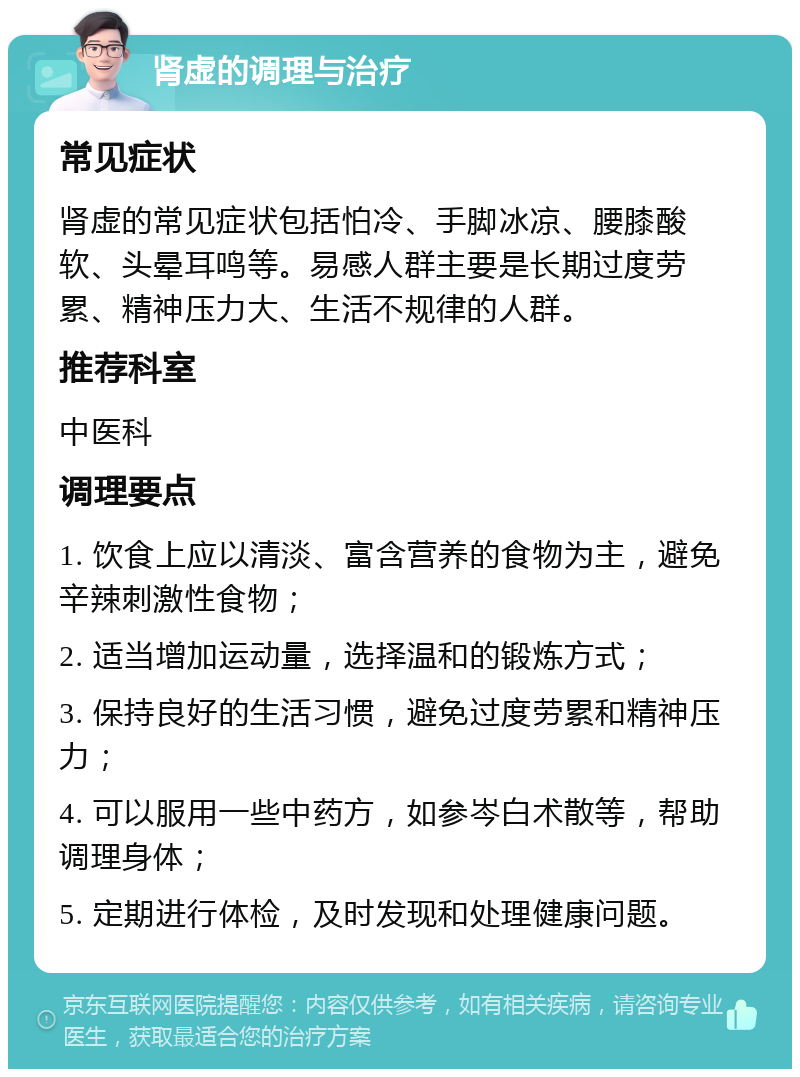 肾虚的调理与治疗 常见症状 肾虚的常见症状包括怕冷、手脚冰凉、腰膝酸软、头晕耳鸣等。易感人群主要是长期过度劳累、精神压力大、生活不规律的人群。 推荐科室 中医科 调理要点 1. 饮食上应以清淡、富含营养的食物为主，避免辛辣刺激性食物； 2. 适当增加运动量，选择温和的锻炼方式； 3. 保持良好的生活习惯，避免过度劳累和精神压力； 4. 可以服用一些中药方，如参岑白术散等，帮助调理身体； 5. 定期进行体检，及时发现和处理健康问题。