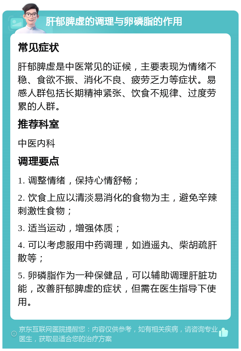 肝郁脾虚的调理与卵磷脂的作用 常见症状 肝郁脾虚是中医常见的证候，主要表现为情绪不稳、食欲不振、消化不良、疲劳乏力等症状。易感人群包括长期精神紧张、饮食不规律、过度劳累的人群。 推荐科室 中医内科 调理要点 1. 调整情绪，保持心情舒畅； 2. 饮食上应以清淡易消化的食物为主，避免辛辣刺激性食物； 3. 适当运动，增强体质； 4. 可以考虑服用中药调理，如逍遥丸、柴胡疏肝散等； 5. 卵磷脂作为一种保健品，可以辅助调理肝脏功能，改善肝郁脾虚的症状，但需在医生指导下使用。